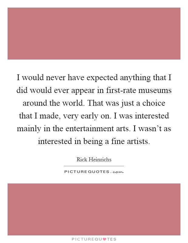 I would never have expected anything that I did would ever appear in first-rate museums around the world. That was just a choice that I made, very early on. I was interested mainly in the entertainment arts. I wasn't as interested in being a fine artists. Picture Quote #1