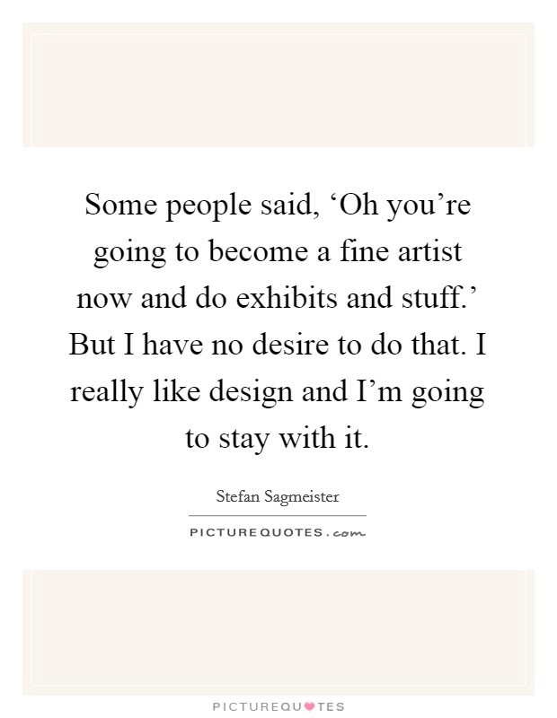 Some people said, ‘Oh you're going to become a fine artist now and do exhibits and stuff.' But I have no desire to do that. I really like design and I'm going to stay with it. Picture Quote #1