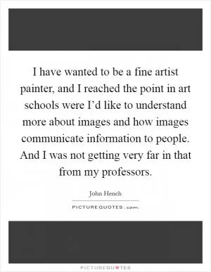I have wanted to be a fine artist painter, and I reached the point in art schools were I’d like to understand more about images and how images communicate information to people. And I was not getting very far in that from my professors Picture Quote #1