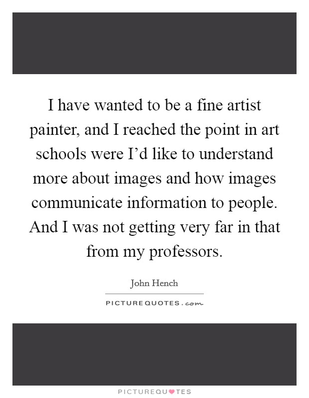 I have wanted to be a fine artist painter, and I reached the point in art schools were I'd like to understand more about images and how images communicate information to people. And I was not getting very far in that from my professors. Picture Quote #1