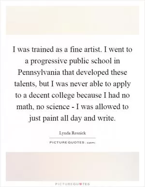 I was trained as a fine artist. I went to a progressive public school in Pennsylvania that developed these talents, but I was never able to apply to a decent college because I had no math, no science - I was allowed to just paint all day and write Picture Quote #1