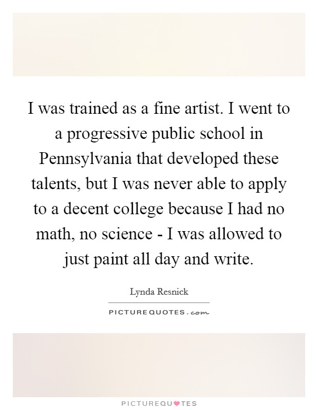 I was trained as a fine artist. I went to a progressive public school in Pennsylvania that developed these talents, but I was never able to apply to a decent college because I had no math, no science - I was allowed to just paint all day and write. Picture Quote #1