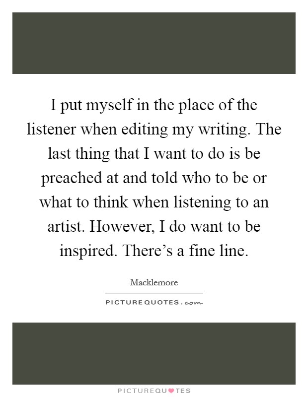 I put myself in the place of the listener when editing my writing. The last thing that I want to do is be preached at and told who to be or what to think when listening to an artist. However, I do want to be inspired. There's a fine line. Picture Quote #1
