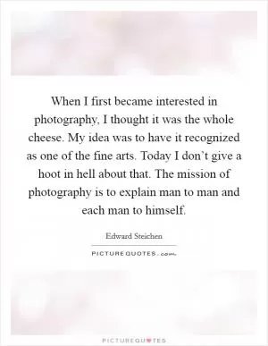 When I first became interested in photography, I thought it was the whole cheese. My idea was to have it recognized as one of the fine arts. Today I don’t give a hoot in hell about that. The mission of photography is to explain man to man and each man to himself Picture Quote #1