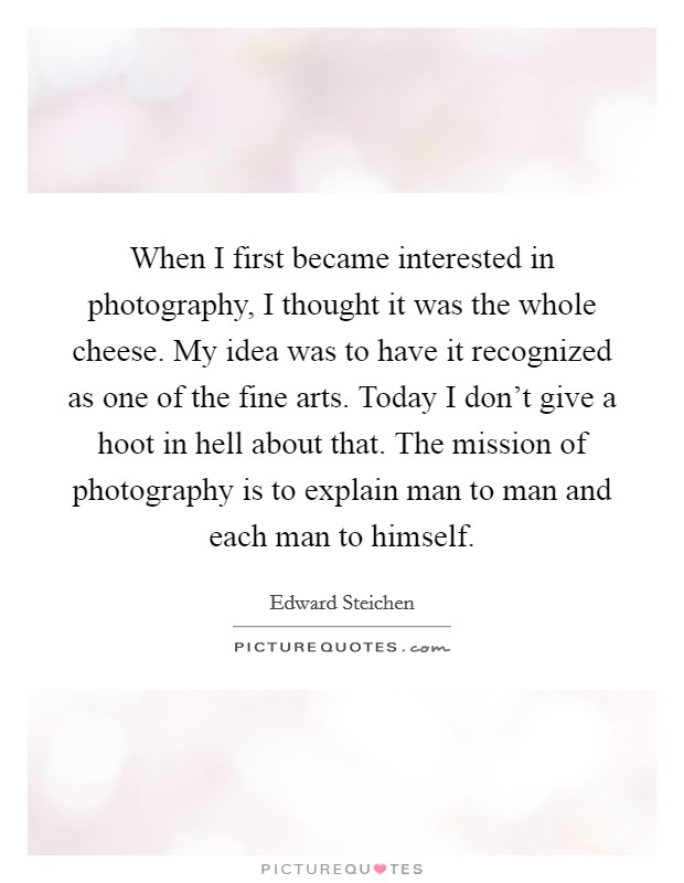 When I first became interested in photography, I thought it was the whole cheese. My idea was to have it recognized as one of the fine arts. Today I don't give a hoot in hell about that. The mission of photography is to explain man to man and each man to himself. Picture Quote #1