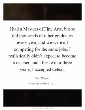 I had a Masters of Fine Arts, but so did thousands of other graduates every year, and we were all competing for the same jobs. I realistically didn’t expect to become a teacher, and after two or three years, I accepted defeat Picture Quote #1