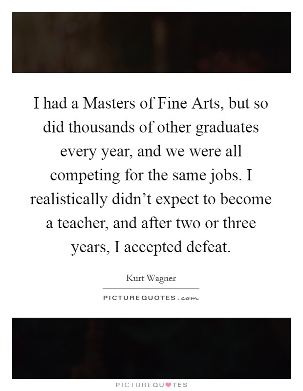 I had a Masters of Fine Arts, but so did thousands of other graduates every year, and we were all competing for the same jobs. I realistically didn't expect to become a teacher, and after two or three years, I accepted defeat. Picture Quote #1