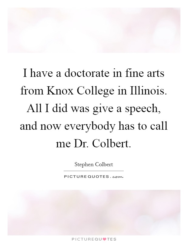 I have a doctorate in fine arts from Knox College in Illinois. All I did was give a speech, and now everybody has to call me Dr. Colbert. Picture Quote #1