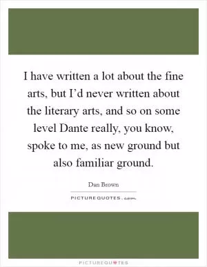 I have written a lot about the fine arts, but I’d never written about the literary arts, and so on some level Dante really, you know, spoke to me, as new ground but also familiar ground Picture Quote #1