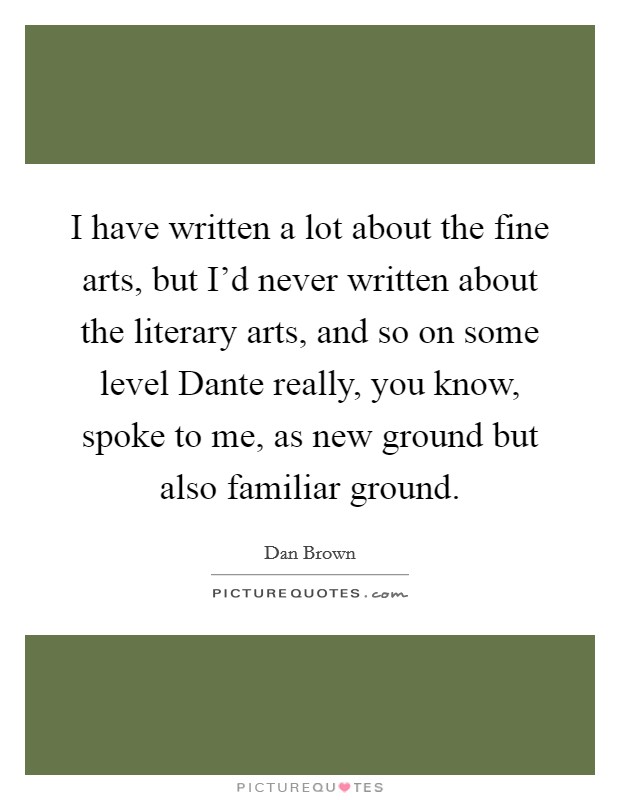I have written a lot about the fine arts, but I'd never written about the literary arts, and so on some level Dante really, you know, spoke to me, as new ground but also familiar ground. Picture Quote #1