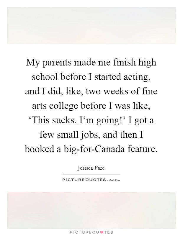 My parents made me finish high school before I started acting, and I did, like, two weeks of fine arts college before I was like, ‘This sucks. I'm going!' I got a few small jobs, and then I booked a big-for-Canada feature. Picture Quote #1