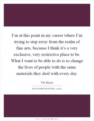 I’m at this point in my career where I’m trying to step away from the realm of fine arts, because I think it’s a very exclusive, very restrictive place to be. What I want to be able to do is to change the lives of people with the same materials they deal with every day Picture Quote #1