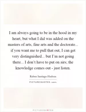 I am always going to be in the hood in my heart, but what I did was added on the masters of arts, fine arts and the doctorate... if you want me to pull that out, I can get very distinguished... but I’m not going there... I don’t have to put on airs; the knowledge comes out - just listen Picture Quote #1