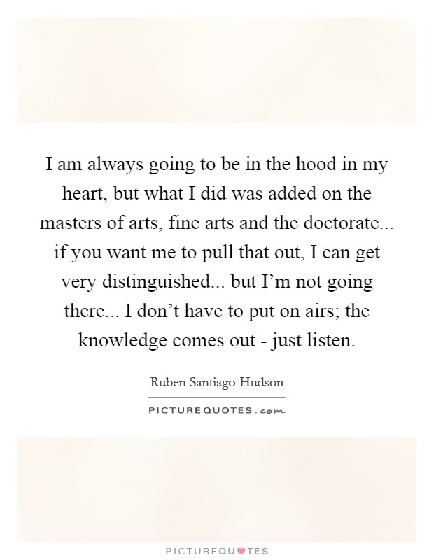 I am always going to be in the hood in my heart, but what I did was added on the masters of arts, fine arts and the doctorate... if you want me to pull that out, I can get very distinguished... but I'm not going there... I don't have to put on airs; the knowledge comes out - just listen. Picture Quote #1