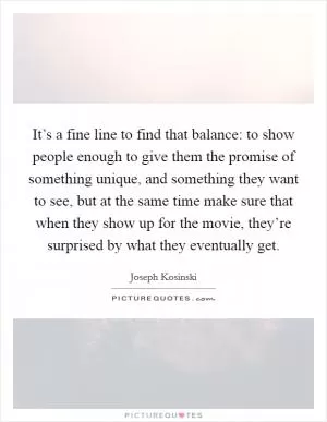 It’s a fine line to find that balance: to show people enough to give them the promise of something unique, and something they want to see, but at the same time make sure that when they show up for the movie, they’re surprised by what they eventually get Picture Quote #1
