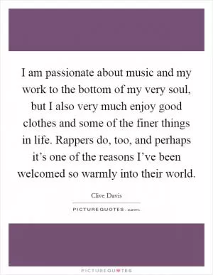 I am passionate about music and my work to the bottom of my very soul, but I also very much enjoy good clothes and some of the finer things in life. Rappers do, too, and perhaps it’s one of the reasons I’ve been welcomed so warmly into their world Picture Quote #1