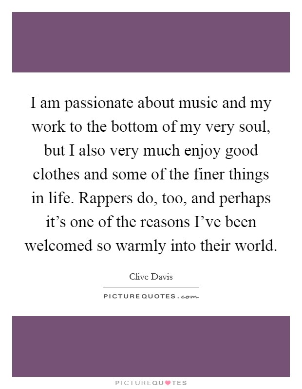 I am passionate about music and my work to the bottom of my very soul, but I also very much enjoy good clothes and some of the finer things in life. Rappers do, too, and perhaps it's one of the reasons I've been welcomed so warmly into their world. Picture Quote #1
