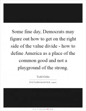 Some fine day, Democrats may figure out how to get on the right side of the value divide - how to define America as a place of the common good and not a playground of the strong Picture Quote #1