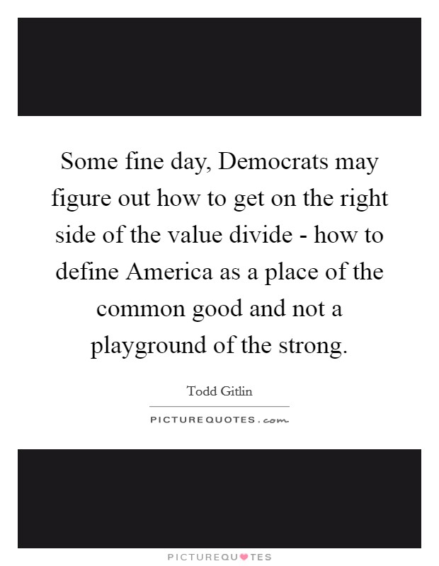 Some fine day, Democrats may figure out how to get on the right side of the value divide - how to define America as a place of the common good and not a playground of the strong. Picture Quote #1