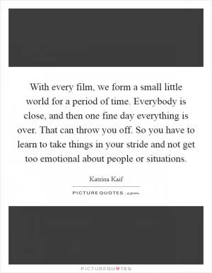 With every film, we form a small little world for a period of time. Everybody is close, and then one fine day everything is over. That can throw you off. So you have to learn to take things in your stride and not get too emotional about people or situations Picture Quote #1