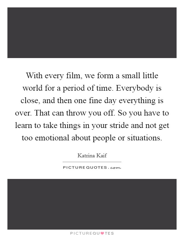 With every film, we form a small little world for a period of time. Everybody is close, and then one fine day everything is over. That can throw you off. So you have to learn to take things in your stride and not get too emotional about people or situations. Picture Quote #1