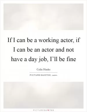 If I can be a working actor, if I can be an actor and not have a day job, I’ll be fine Picture Quote #1