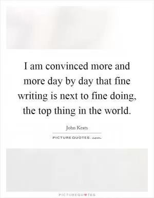 I am convinced more and more day by day that fine writing is next to fine doing, the top thing in the world Picture Quote #1