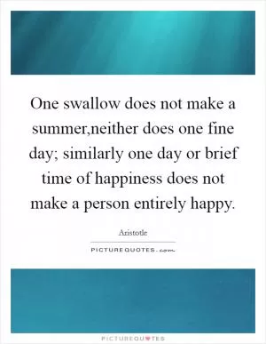 One swallow does not make a summer,neither does one fine day; similarly one day or brief time of happiness does not make a person entirely happy Picture Quote #1