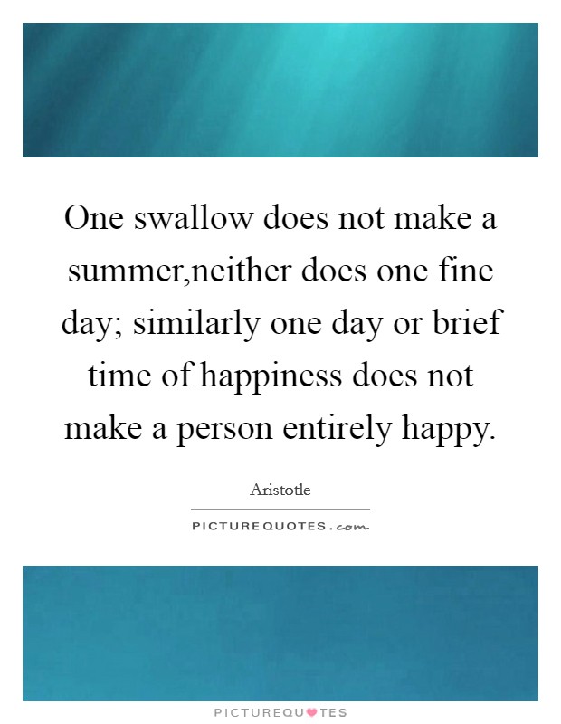 One swallow does not make a summer,neither does one fine day; similarly one day or brief time of happiness does not make a person entirely happy. Picture Quote #1