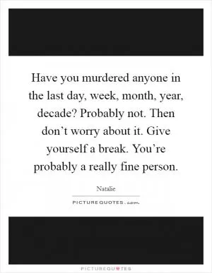 Have you murdered anyone in the last day, week, month, year, decade? Probably not. Then don’t worry about it. Give yourself a break. You’re probably a really fine person Picture Quote #1