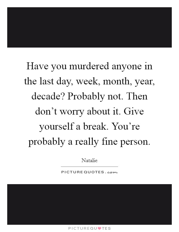 Have you murdered anyone in the last day, week, month, year, decade? Probably not. Then don't worry about it. Give yourself a break. You're probably a really fine person. Picture Quote #1