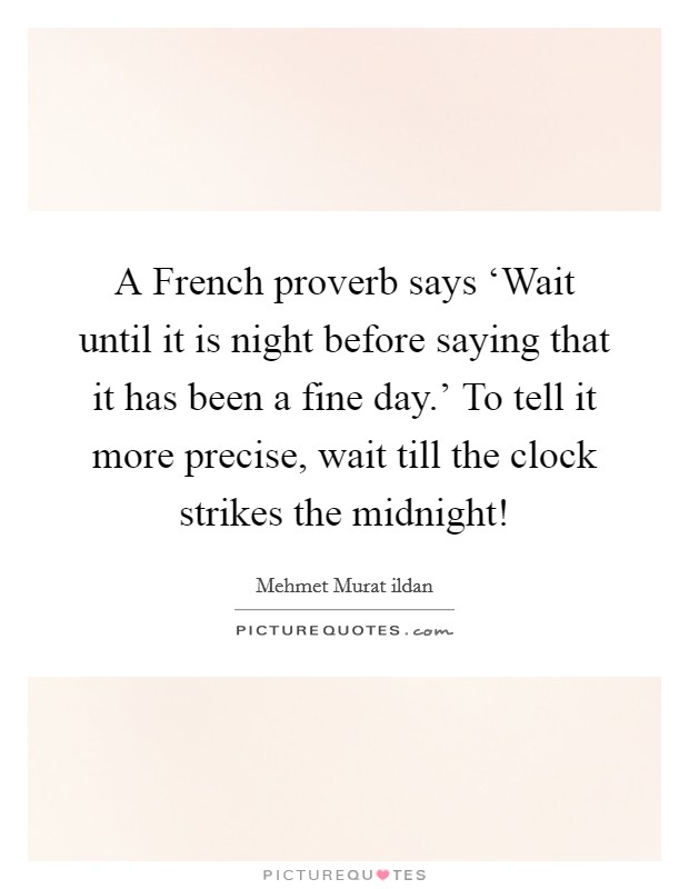 A French proverb says ‘Wait until it is night before saying that it has been a fine day.' To tell it more precise, wait till the clock strikes the midnight! Picture Quote #1
