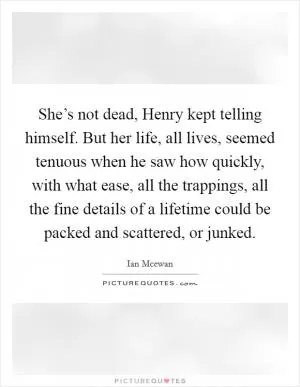 She’s not dead, Henry kept telling himself. But her life, all lives, seemed tenuous when he saw how quickly, with what ease, all the trappings, all the fine details of a lifetime could be packed and scattered, or junked Picture Quote #1