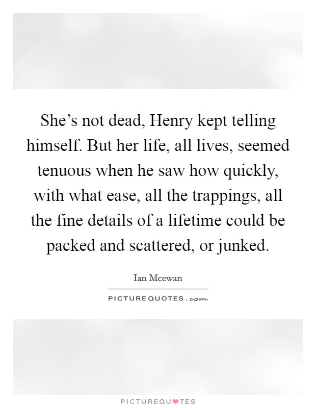 She's not dead, Henry kept telling himself. But her life, all lives, seemed tenuous when he saw how quickly, with what ease, all the trappings, all the fine details of a lifetime could be packed and scattered, or junked. Picture Quote #1