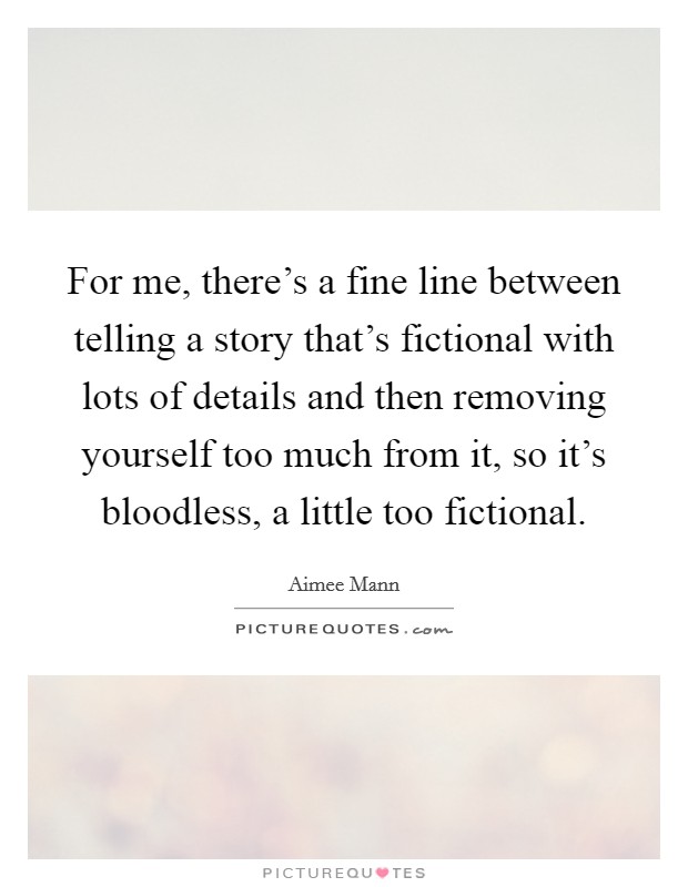 For me, there's a fine line between telling a story that's fictional with lots of details and then removing yourself too much from it, so it's bloodless, a little too fictional. Picture Quote #1