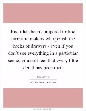 Pixar has been compared to fine furniture makers who polish the backs of drawers - even if you don’t see everything in a particular scene, you still feel that every little detail has been met Picture Quote #1