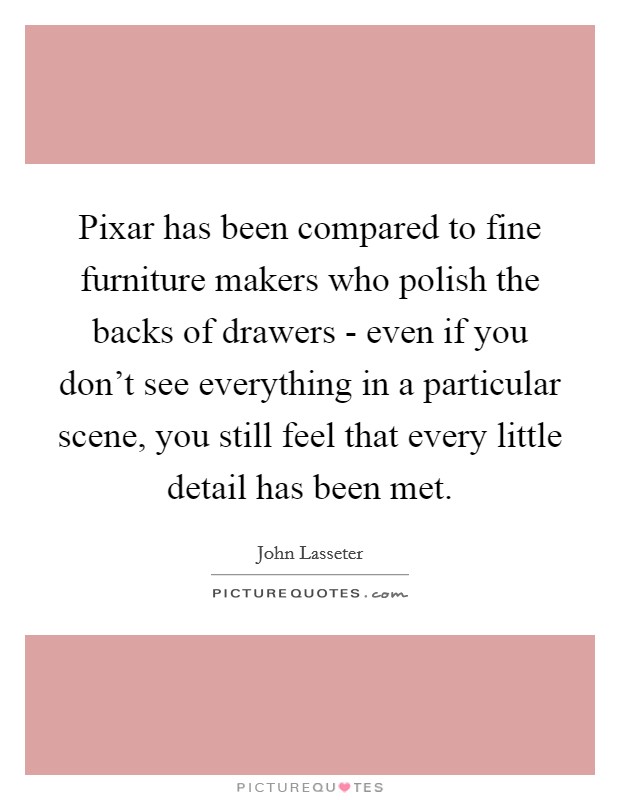 Pixar has been compared to fine furniture makers who polish the backs of drawers - even if you don't see everything in a particular scene, you still feel that every little detail has been met. Picture Quote #1