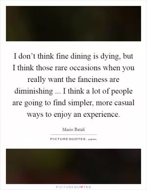 I don’t think fine dining is dying, but I think those rare occasions when you really want the fanciness are diminishing ... I think a lot of people are going to find simpler, more casual ways to enjoy an experience Picture Quote #1