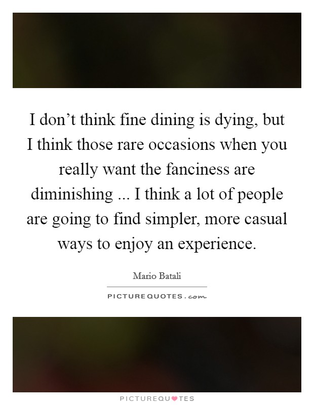 I don't think fine dining is dying, but I think those rare occasions when you really want the fanciness are diminishing ... I think a lot of people are going to find simpler, more casual ways to enjoy an experience. Picture Quote #1