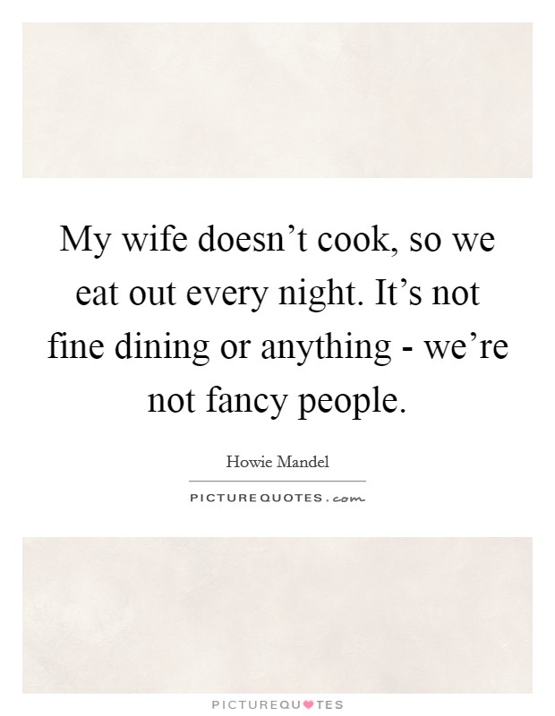 My wife doesn't cook, so we eat out every night. It's not fine ...