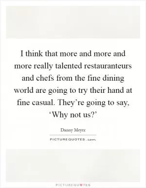 I think that more and more and more really talented restauranteurs and chefs from the fine dining world are going to try their hand at fine casual. They’re going to say, ‘Why not us?’ Picture Quote #1