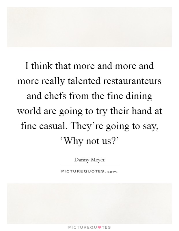 I think that more and more and more really talented restauranteurs and chefs from the fine dining world are going to try their hand at fine casual. They're going to say, ‘Why not us?' Picture Quote #1