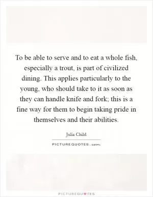 To be able to serve and to eat a whole fish, especially a trout, is part of civilized dining. This applies particularly to the young, who should take to it as soon as they can handle knife and fork; this is a fine way for them to begin taking pride in themselves and their abilities Picture Quote #1
