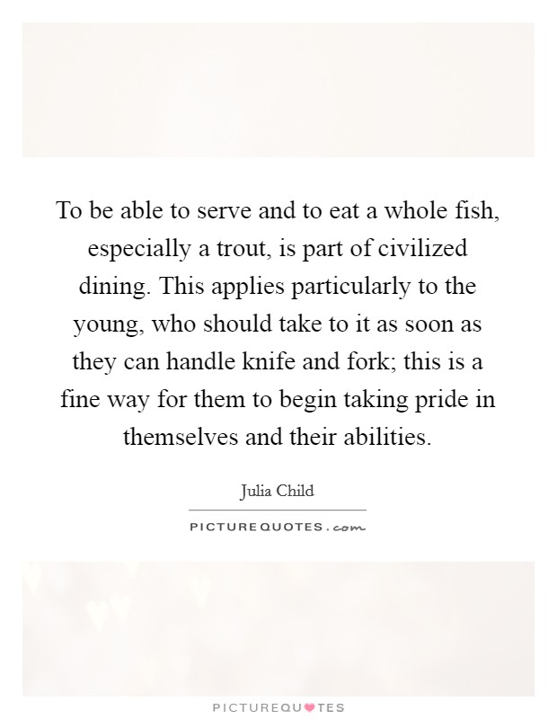 To be able to serve and to eat a whole fish, especially a trout, is part of civilized dining. This applies particularly to the young, who should take to it as soon as they can handle knife and fork; this is a fine way for them to begin taking pride in themselves and their abilities. Picture Quote #1
