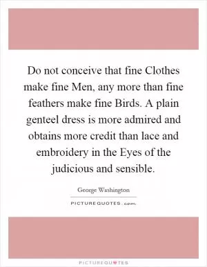 Do not conceive that fine Clothes make fine Men, any more than fine feathers make fine Birds. A plain genteel dress is more admired and obtains more credit than lace and embroidery in the Eyes of the judicious and sensible Picture Quote #1