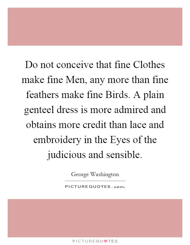 Do not conceive that fine Clothes make fine Men, any more than fine feathers make fine Birds. A plain genteel dress is more admired and obtains more credit than lace and embroidery in the Eyes of the judicious and sensible. Picture Quote #1