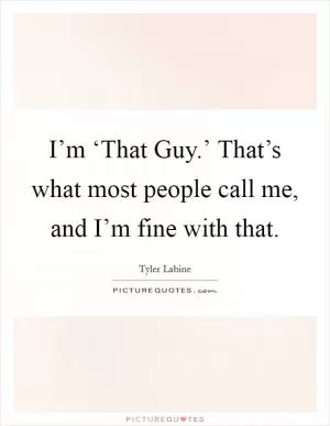 I’m ‘That Guy.’ That’s what most people call me, and I’m fine with that Picture Quote #1