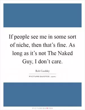 If people see me in some sort of niche, then that’s fine. As long as it’s not The Naked Guy, I don’t care Picture Quote #1