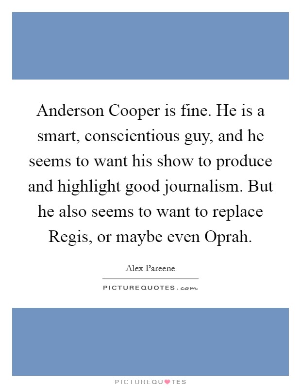 Anderson Cooper is fine. He is a smart, conscientious guy, and he seems to want his show to produce and highlight good journalism. But he also seems to want to replace Regis, or maybe even Oprah. Picture Quote #1