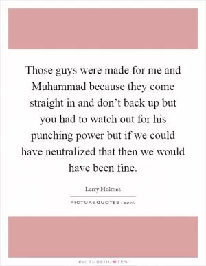 Those guys were made for me and Muhammad because they come straight in and don’t back up but you had to watch out for his punching power but if we could have neutralized that then we would have been fine Picture Quote #1